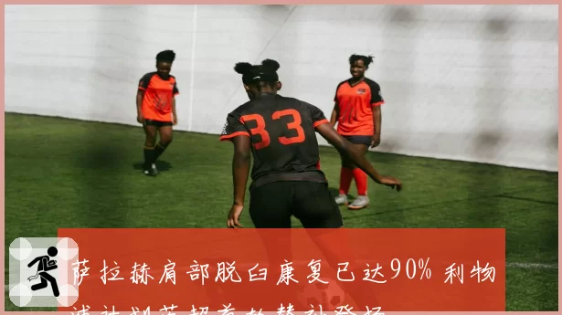 萨拉赫肩部脱臼康复已达90% 利物浦计划英超首轮替补登场