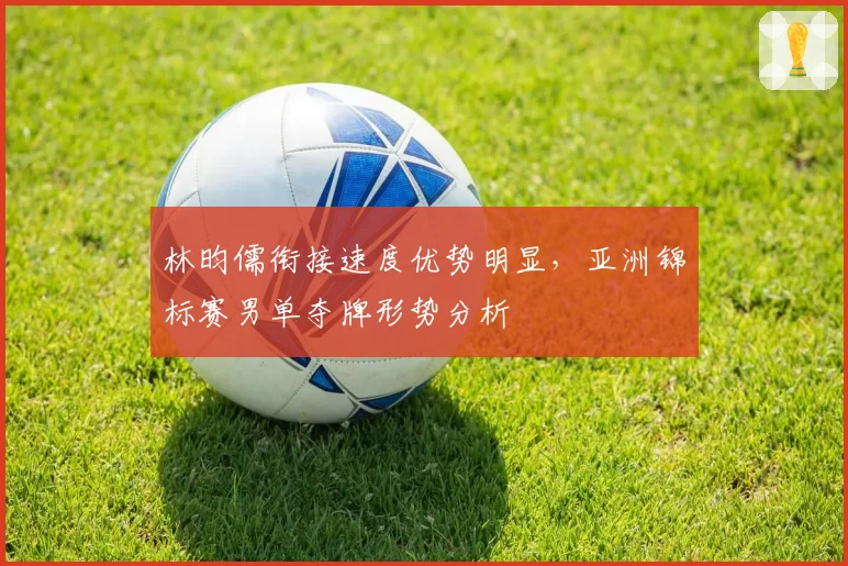 林昀儒衔接速度优势明显,亚洲锦标赛男单夺牌形势分析