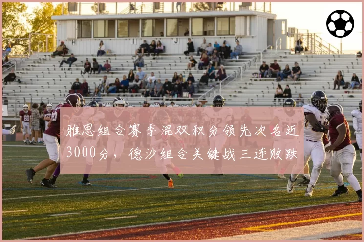 雅思组合赛季混双积分领先次名近3000分,德沙组合关键战三连败跌至第三
