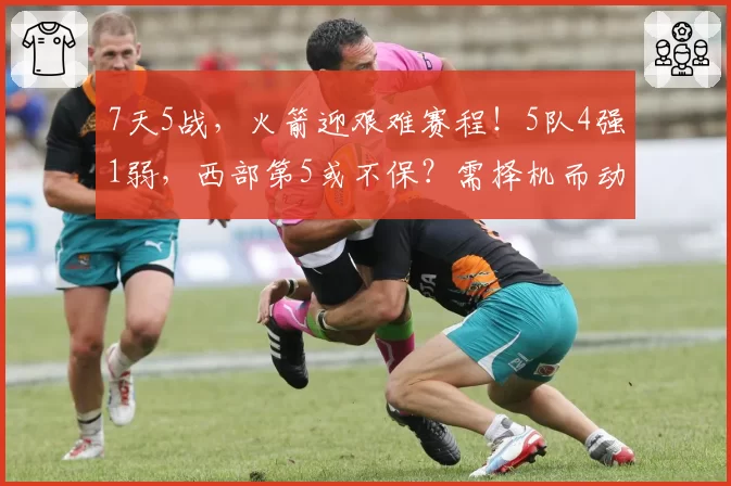 7天5战,火箭迎艰难赛程!5队4强1弱,西部第5或不保?需择机而动