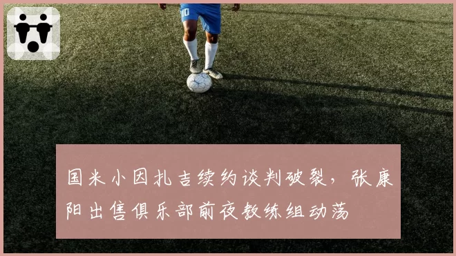 国米小因扎吉续约谈判破裂,张康阳出售俱乐部前夜教练组动荡