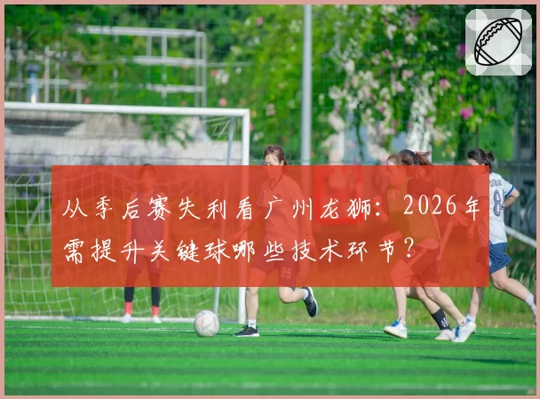 从季后赛失利看广州龙狮:2026年需提升关键球哪些技术环节?