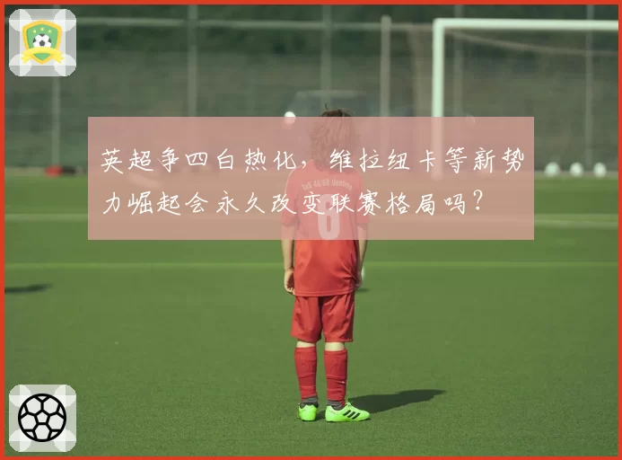 英超争四白热化，维拉纽卡等新势力崛起会永久改变联赛格局吗？