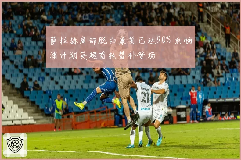 萨拉赫肩部脱臼康复已达90% 利物浦计划英超首轮替补登场