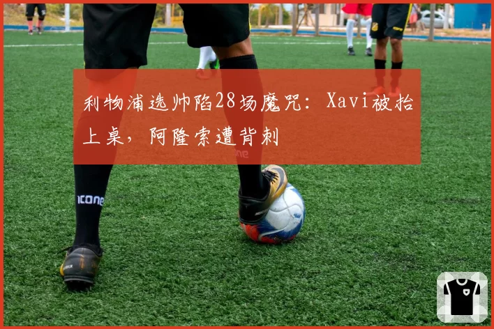 利物浦选帅陷28场魔咒:Xavi被抬上桌,阿隆索遭背刺