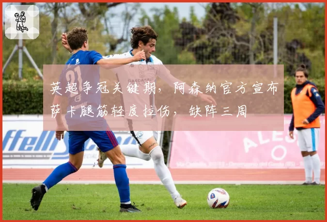 英超争冠关键期，阿森纳官方宣布萨卡腿筋轻度拉伤，缺阵三周