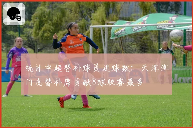 统计中超替补球员进球数:天津津门虎替补席贡献8球联赛最多