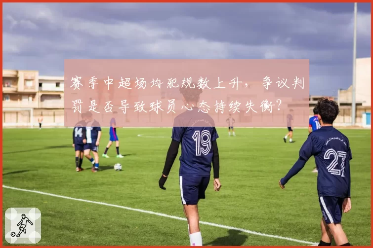 赛季中超场均犯规数上升,争议判罚是否导致球员心态持续失衡?