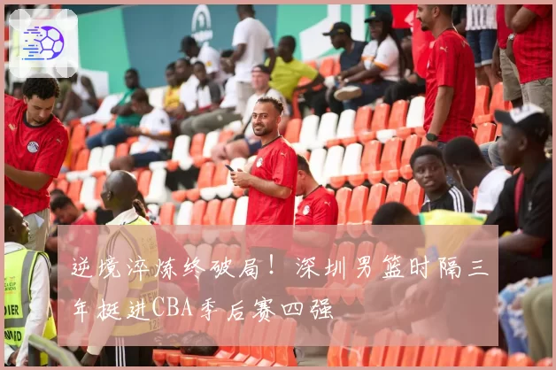 逆境淬炼终破局！深圳男篮时隔三年挺进CBA季后赛四强