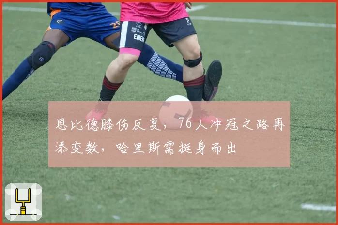 恩比德膝伤反复,76人冲冠之路再添变数,哈里斯需挺身而出