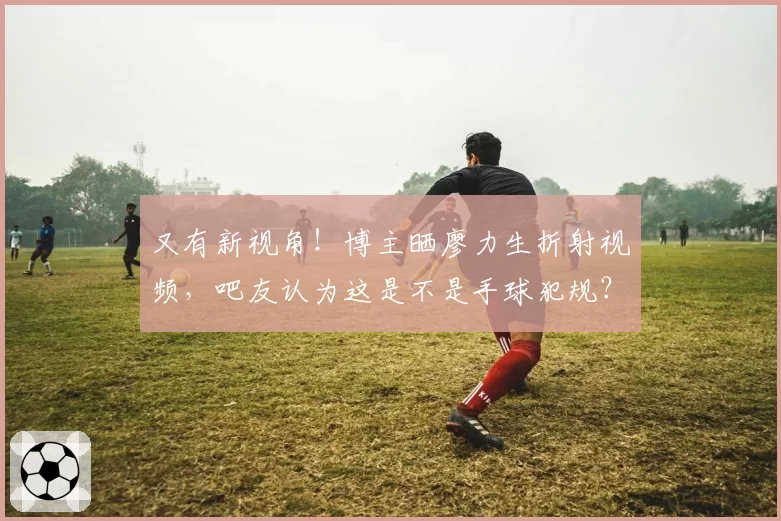 又有新视角!博主晒廖力生折射视频,吧友认为这是不是手球犯规?