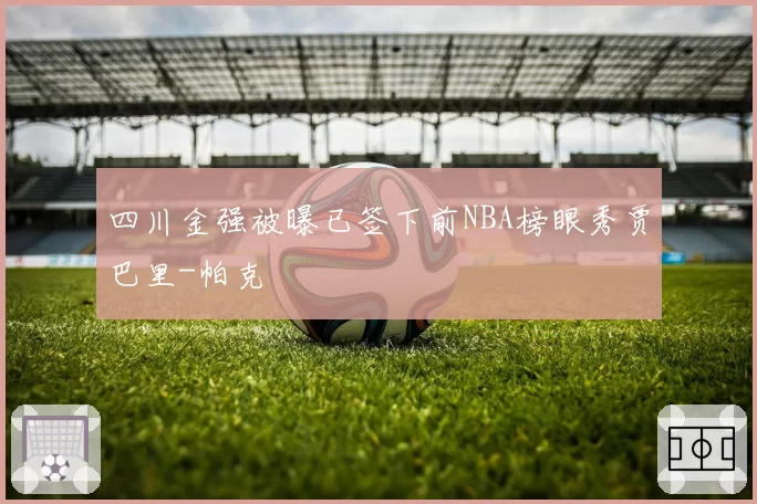 四川金强被曝已签下前NBA榜眼秀贾巴里-帕克