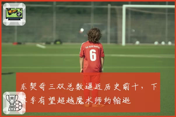 东契奇三双总数逼近历史前十，下赛季有望超越魔术师约翰逊