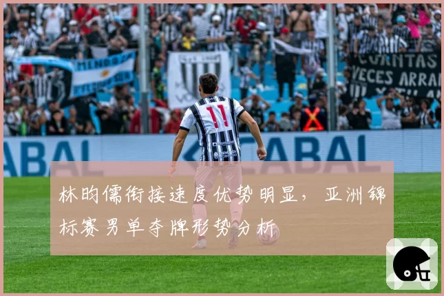 林昀儒衔接速度优势明显,亚洲锦标赛男单夺牌形势分析