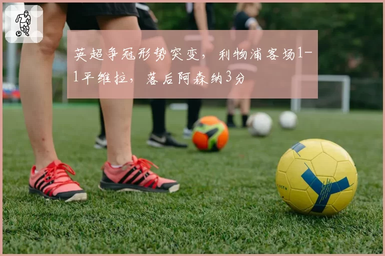 英超争冠形势突变,利物浦客场1-1平维拉,落后阿森纳3分