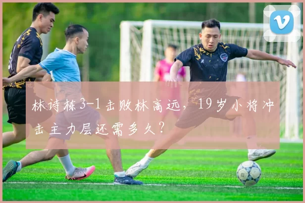 林诗栋3-1击败林高远,19岁小将冲击主力层还需多久?