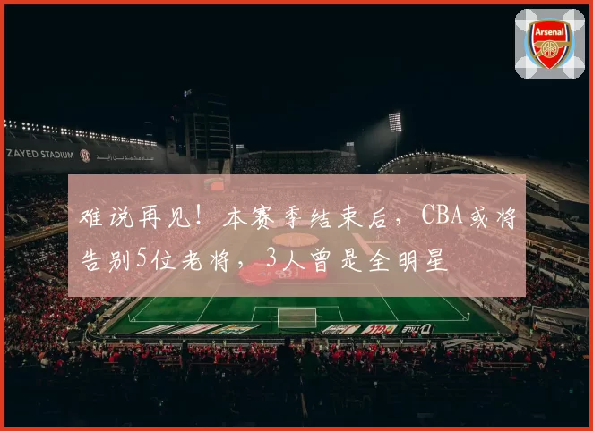 难说再见！本赛季结束后，CBA或将告别5位老将，3人曾是全明星