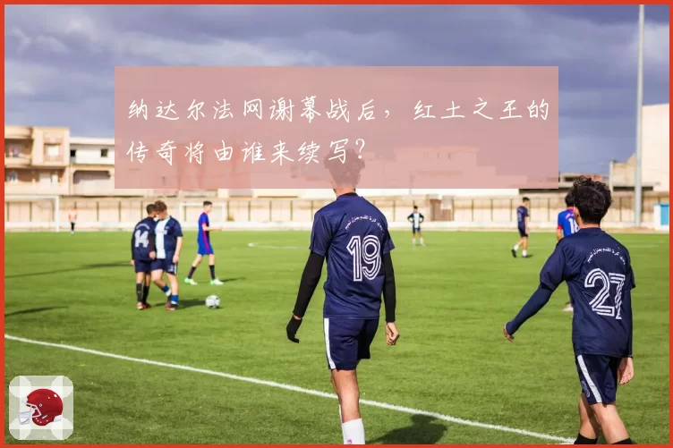 纳达尔法网谢幕战后，红土之王的传奇将由谁来续写？