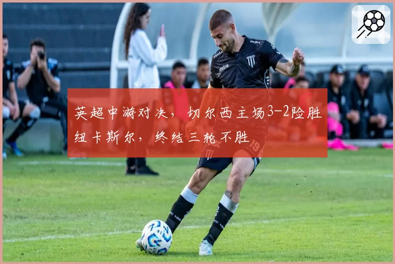 英超中游对决,切尔西主场3-2险胜纽卡斯尔,终结三轮不胜