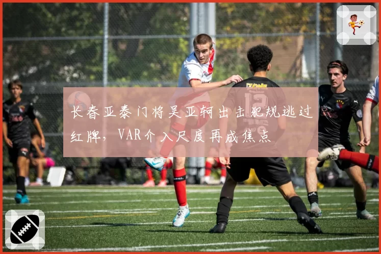 长春亚泰门将吴亚轲出击犯规逃过红牌，VAR介入尺度再成焦点