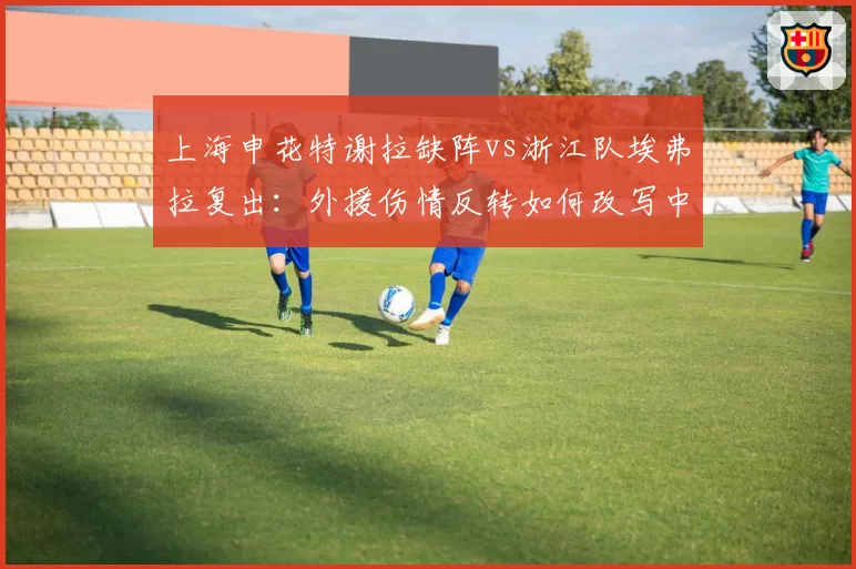 上海申花特谢拉缺阵vs浙江队埃弗拉复出：外援伤情反转如何改写中场格局