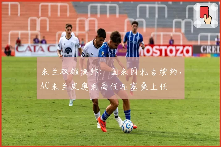 米兰双雄换帅:国米因扎吉续约,AC米兰皮奥利离任孔塞桑上任