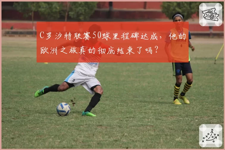 C罗沙特联赛50球里程碑达成，他的欧洲之旅真的彻底结束了吗？