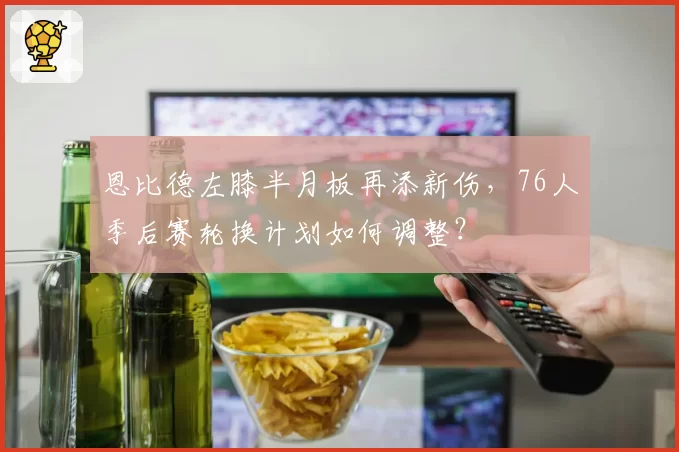 恩比德左膝半月板再添新伤，76人季后赛轮换计划如何调整？