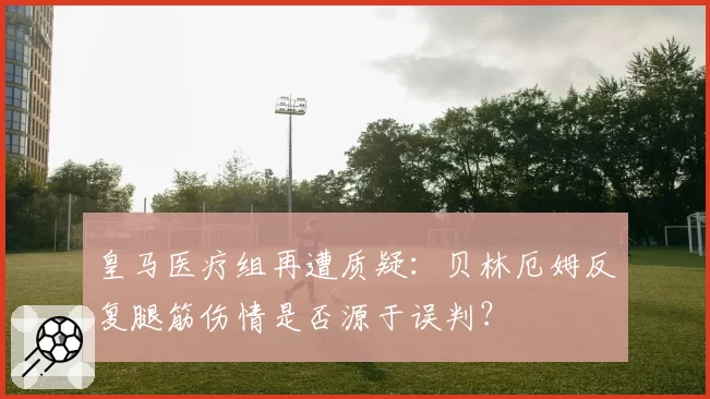皇马医疗组再遭质疑：贝林厄姆反复腿筋伤情是否源于误判？