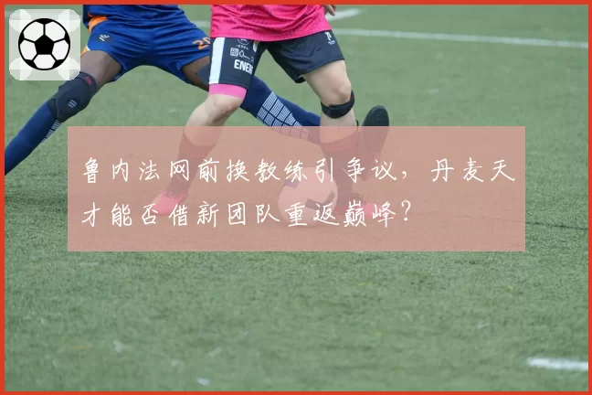 鲁内法网前换教练引争议，丹麦天才能否借新团队重返巅峰？