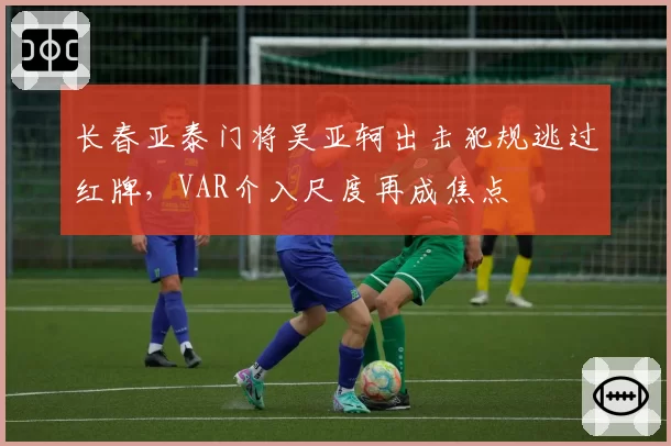 长春亚泰门将吴亚轲出击犯规逃过红牌，VAR介入尺度再成焦点
