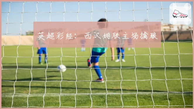 英超彩经：西汉姆联主场擒狼