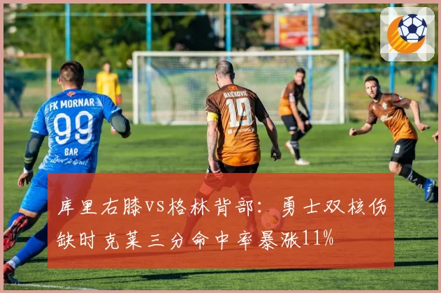 库里右膝vs格林背部：勇士双核伤缺时克莱三分命中率暴涨11%