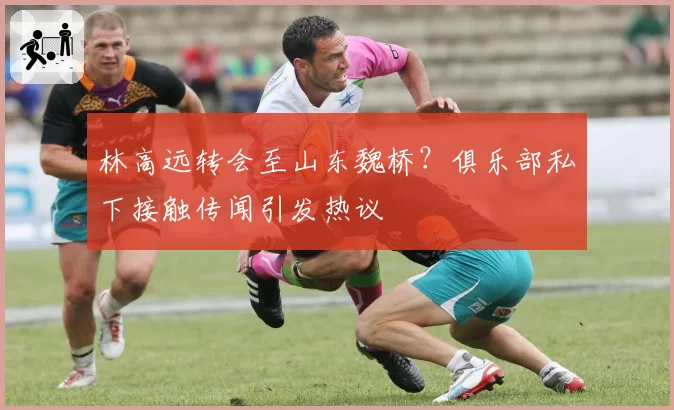 林高远转会至山东魏桥?俱乐部私下接触传闻引发热议