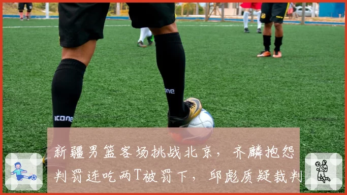 新疆男篮客场挑战北京，齐麟抱怨判罚连吃两T被罚下，邱彪质疑裁判双标