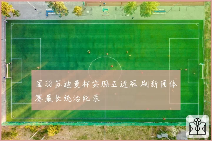 国羽苏迪曼杯实现五连冠 刷新团体赛最长统治纪录
