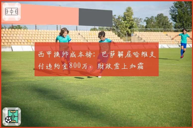 西甲换帅成本榜：巴萨解雇哈维支付违约金800万，财政雪上加霜
