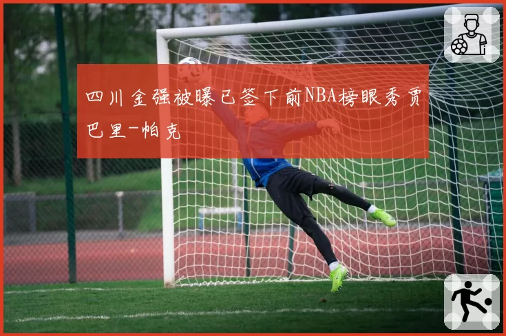四川金强被曝已签下前NBA榜眼秀贾巴里-帕克