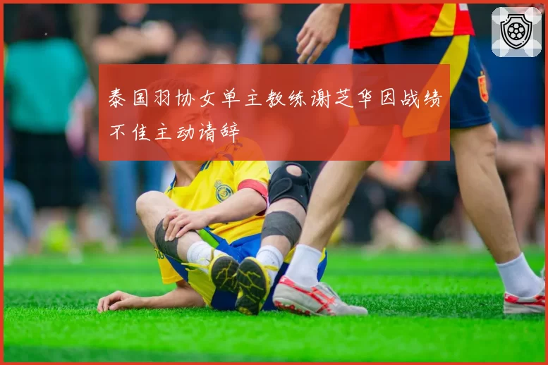 泰国羽协女单主教练谢芝华因战绩不佳主动请辞