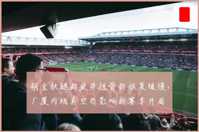 胡金秋腿部疲劳性骨折恢复缓慢，广厦内线真空恐影响新赛季开局