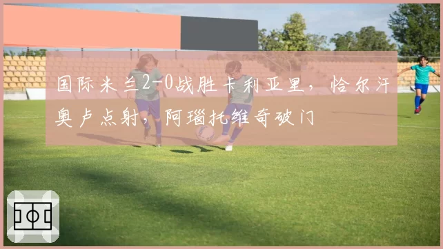 国际米兰2-0战胜卡利亚里，恰尔汗奥卢点射，阿瑙托维奇破门