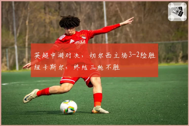 英超中游对决,切尔西主场3-2险胜纽卡斯尔,终结三轮不胜