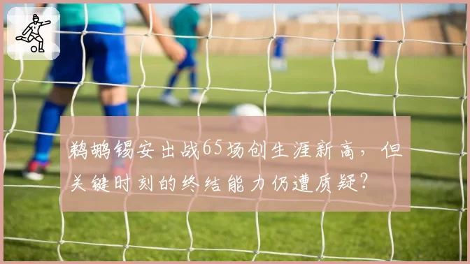 鹈鹕锡安出战65场创生涯新高，但关键时刻的终结能力仍遭质疑？
