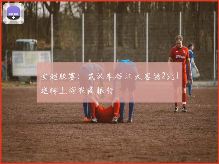 女超联赛：武汉车谷江大客场2比1逆转上海农商银行