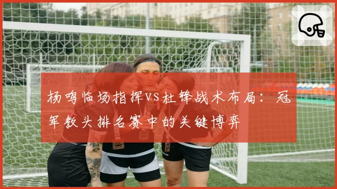 杨鸣临场指挥vs杜锋战术布局：冠军教头排名赛中的关键博弈