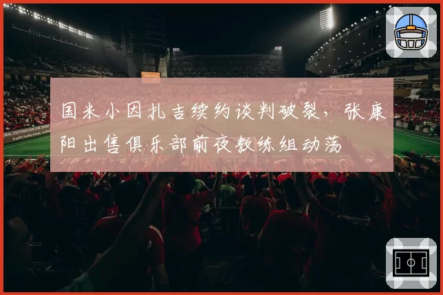 国米小因扎吉续约谈判破裂,张康阳出售俱乐部前夜教练组动荡