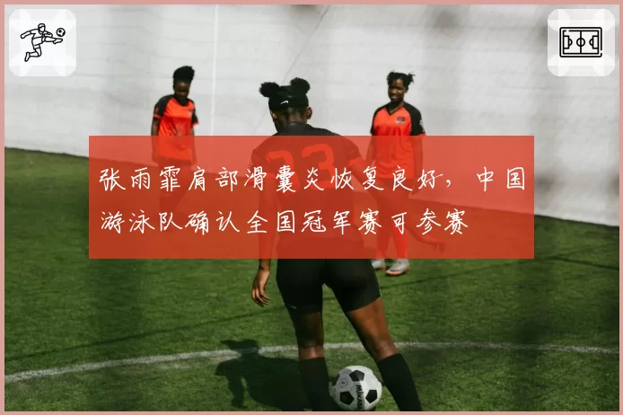张雨霏肩部滑囊炎恢复良好，中国游泳队确认全国冠军赛可参赛