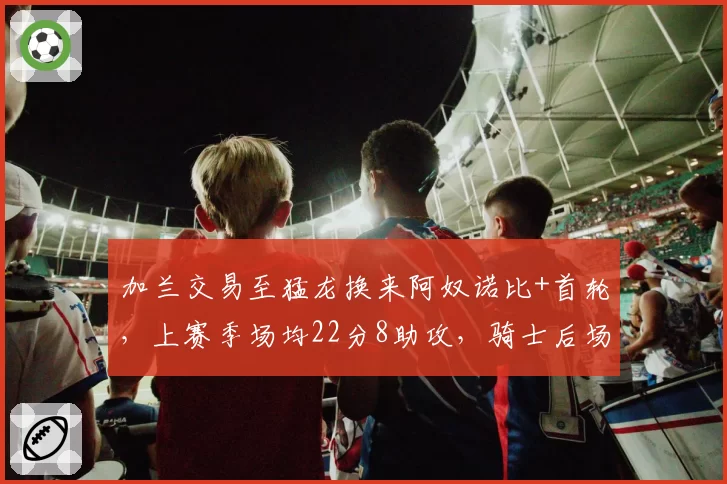 加兰交易至猛龙换来阿奴诺比+首轮,上赛季场均22分8助攻,骑士后场重组