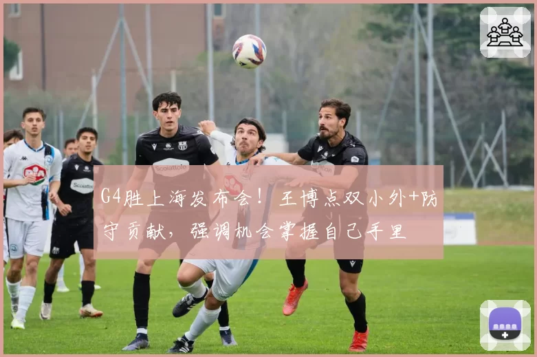 G4胜上海发布会!王博点双小外+防守贡献,强调机会掌握自己手里