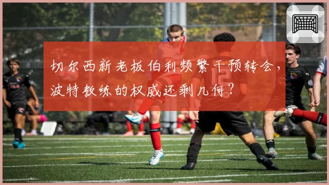 切尔西新老板伯利频繁干预转会，波特教练的权威还剩几何？